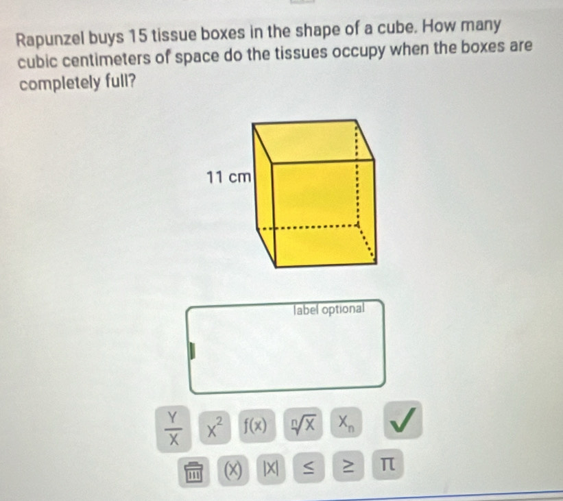 Rapunzel buys 15 tissue boxes in the shape of a cube. How many
cubic centimeters of space do the tissues occupy when the boxes are 
completely full? 
label optional
 Y/X  x^2 f(x) sqrt[n](x) X_n
m (x) |X| S π