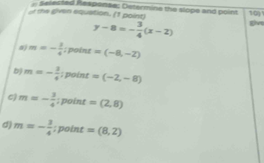 Selected Respense: Determine the slope and point 10
of the given equation. (1 point) give
y-8=- 3/4 (x-2)
m=- 3/4  : point =(-8,-2)
b) m=- 3/4 ; point =(-2,-8)
c) m=- 3/4 ; point =(2,8)
d) m=- 3/4 ; point =(8,2)