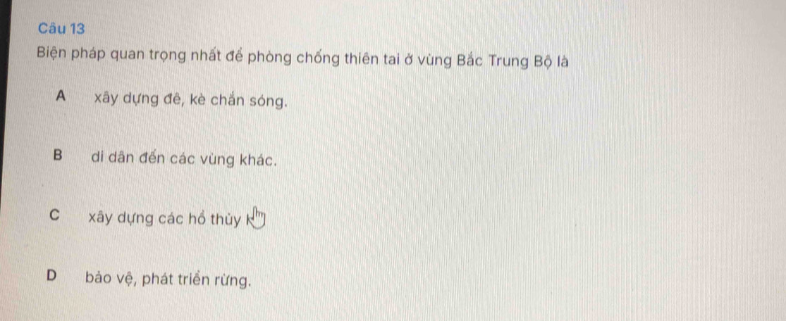 Biện pháp quan trọng nhất để phòng chống thiên tai ở vùng Bắc Trung Bộ là
A xây dựng đê, kè chắn sóng.
B di dân đến các vùng khác.
C xây dựng các hổ thủy
D bảo vệ, phát triển rừng.