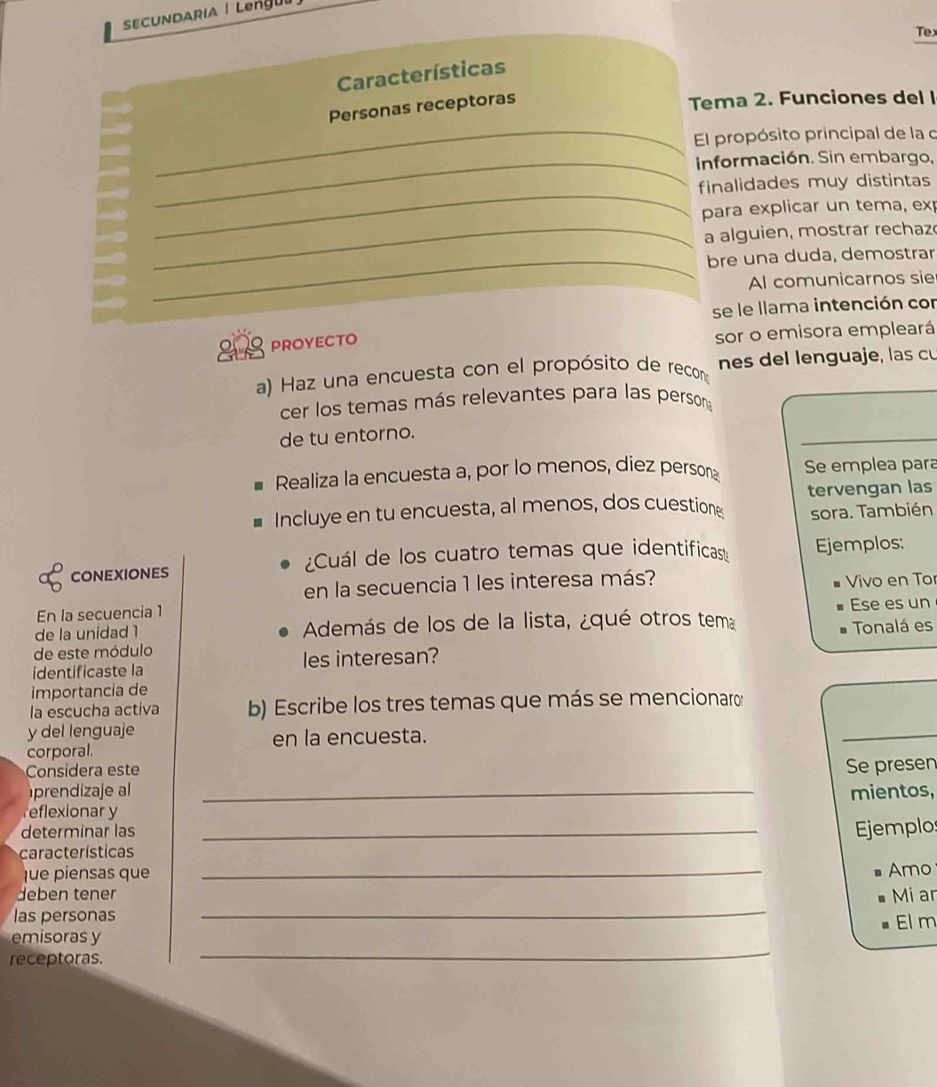 SECUNDARIA | Lengu| 
Tex 
Características 
_ 
Personas receptoras 
Tema 2. Funciones del l 
El propósito principal de la o 
_información. Sin embargo, 
_ 
finalidades muy distintas 
para explicar un tema, exp 
_a alguien, mostrar rechaz 
_bre una duda, demostrar 
Al comunicarnos sie 
se le llama intención con 
PROYECTO 
sor o emisora empleará 
a) Haz una encuesta con el propósito de recon nes del lenguaje, las c 
cer los temas más relevantes para las persona 
de tu entorno. 
_ 
Realiza la encuesta a, por lo menos, diez persona Se emplea para 
Incluye en tu encuesta, al menos, dos cuestione tervengan las 
sora. También 
CONEXIONES ¿Cuál de los cuatro temas que identificas Ejemplos: 
en la secuencia 1 les interesa más? 
En la secuencia 1 Vivo en Tor 
de la unidad 1 Además de los de la lista, ¿qué otros tema Ese es un 
de este módulo Tonalá es 
identificaste la les interesan? 
importancia de 
la escucha activa b) Escribe los tres temas que más se mencionaro 
y del lenguaje 
en la encuesta. 
_ 
corporal. 
Considera este 
prendizaje al _Se presen 
mientos, 
reflexionar y 
determinar las _Ejemplos 
características 
fue piensas que 
_ 
Amo 
_ 
deben tener Mi ar 
las personas 
_ 
emisoras y El m 
receptoras.