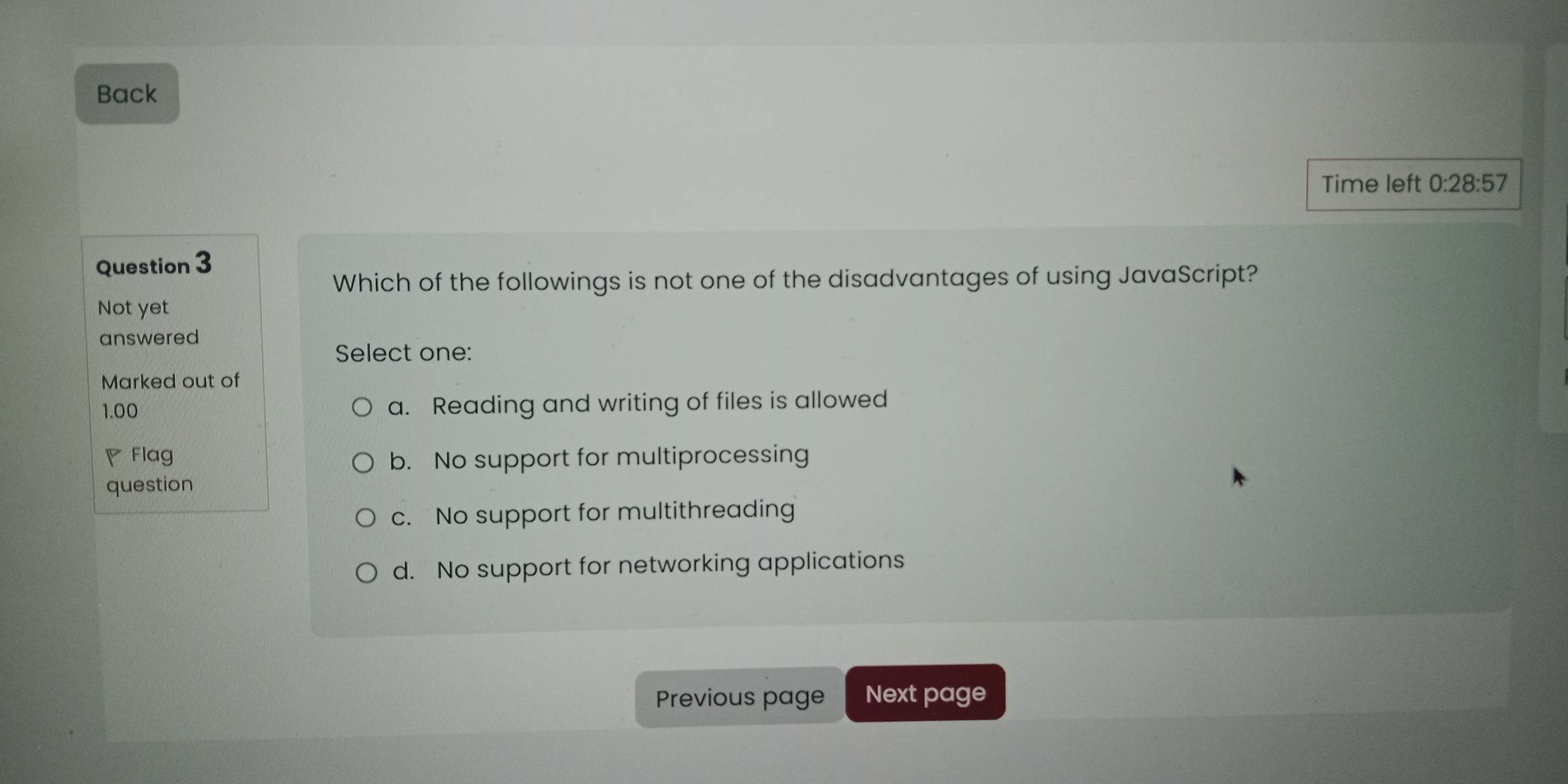 Back
Time left 0:28:57 
Question 3
Which of the followings is not one of the disadvantages of using JavaScript?
Not yet
answered
Select one:
Marked out of
1.00 a. Reading and writing of files is allowed
◤ Flag b. No support for multiprocessing
question
c. No support for multithreading
d. No support for networking applications
Previous page Next page