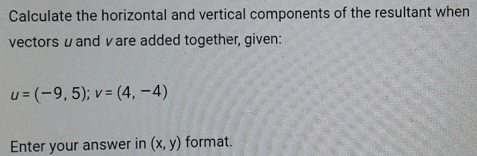 Calculate the horizontal and vertical components of the resultant when 
vectors uand ∨are added together, given:
u=(-9,5); v=(4,-4)
Enter your answer in (x,y) format.