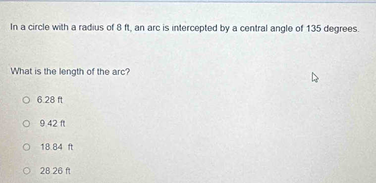 In a circle with a radius of 8 ft, an arc is intercepted by a central angle of 135 degrees.
What is the length of the arc?
6 28 ft
9 42 ft
18.84 ft
28 26 ft