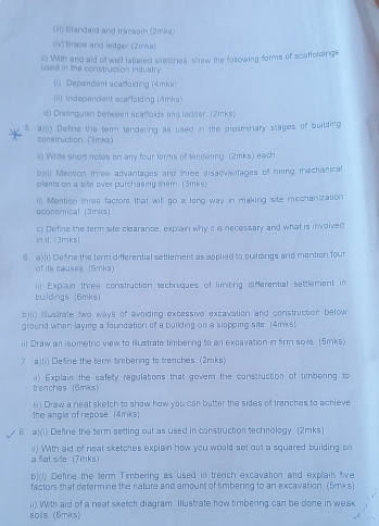 (Ii) Standard and transom (2mks)
(v) Brace and ledger (2mks)
c) With and aid of well labeled sketches, show the following forms of scaffoldings
used in the construcsion induatry.
(1) Dependent scaffolding (4mks)
(ii) Independent scaffolding (4mks)
d) Distinguish between scaffolds and lackder. (2mks)
5. a)(i) Define the term tendering as used in the prosminary stages of building
construction. (3mks)
#) Whie short notes on any four forms of fendering. (2mks) each
b)(i) Mension three advantages and three disadvantages of hiring mechanical
plants on a site over purchasing them. (3mks)
ii) Mention three factors that wil go a long way in making site mechanization economical (3mks)
c) Define the term site clearance, explain why it is necessary and what is involved
init (3mks)
6 a)(i) Defne the term differential settlement as applied to buildings and mention four
of its causes. (5mks)
ii) Explain three construction techniques of limiting differential settlement in
buldings. (6mks)
b)(i) ustrate two ways of avoiding excessive excavation and construction below
ground when laying a foundation of a building on a slopping site (4rnks)
ii) Draw an isometric view to illustrate timbering to an excavation in firm soils. (5mks)
? a)(i) Define the term timbering to trenches. (2mks)
trenches 6mks ii) Explain the safety regulations that govern the construction of timbering to
the angle of repose. (4mks) ii) Draw a neat sketch to show how you can butter the sides of trenches to achieve
B a)(i) Define the term setting out as used in construction technology (2mks)
a fiat site. (7mks) ) With aid of neat sketches explain how you would set out a squared building on
b)(i) Define the term Timbering as used in trench excavation and explain five
factors that determine the nature and amount of timbering to an excavation. (5mks)
ii) With aid of a neat sketch diagram. Illustrate how timbering can be done in weak
soils. (6mks)