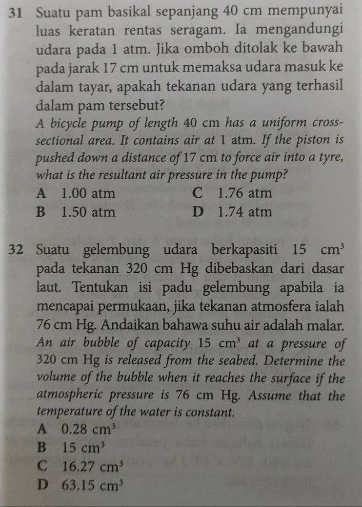 Suatu pam basikal sepanjang 40 cm mempunyai
luas keratan rentas seragam. Ia mengandungi
udara pada 1 atm. Jika omboh ditolak ke bawah
pada jarak 17 cm untuk memaksa udara masuk ke
dalam tayar, apakah tekanan udara yang terhasil
dalam pam tersebut?
A bicycle pump of length 40 cm has a uniform cross-
sectional area. It contains air at 1 atm. If the piston is
pushed down a distance of 17 cm to force air into a tyre,
what is the resultant air pressure in the pump?
A 1.00 atm C 1.76 atm
B 1.50 atm D 1.74 atm
32 Suatu gelembung udara berkapasiti 15cm^3
pada tekanan 320 cm Hg dibebaskan dari dasar
laut. Tentukan isi padu gelembung apabila ia
mencapai permukaan, jika tekanan atmosfera ialah
76 cm Hg. Andaikan bahawa suhu air adalah malar.
An air bubble of capacity 15cm^3 at a pressure of
320 cm Hg is released from the seabed. Determine the
volume of the bubble when it reaches the surface if the
atmospheric pressure is 76 cm Hg. Assume that the
temperature of the water is constant.
A 0.28cm^3
B 15cm^3
C 16.27cm^3
D 63.15cm^3