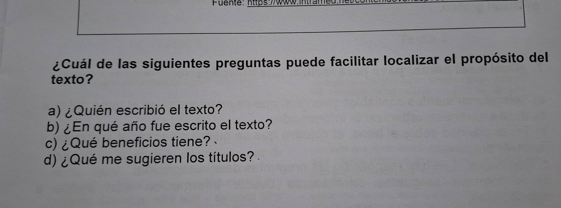 Fuente: https://Www.Inträmet
¿Cuál de las siguientes preguntas puede facilitar localizar el propósito del
texto?
a) ¿Quién escribió el texto?
b) ¿En qué año fue escrito el texto?
c) ¿Qué beneficios tiene?
d) ¿Qué me sugieren los títulos?