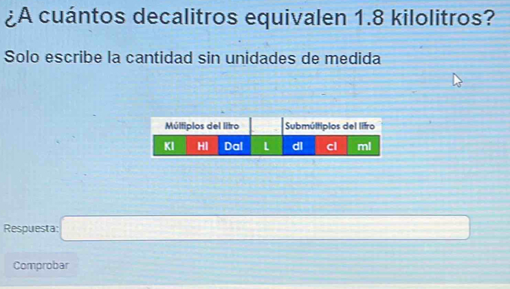 ¿A cuántos decalitros equivalen 1.8 kilolitros? 
Solo escribe la cantidad sin unidades de medida 
Respuesta: overline □  _   □ /□  
Comprobar