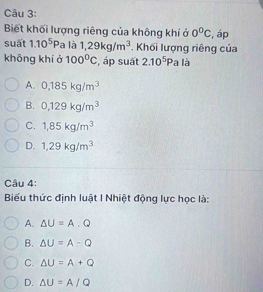 Biết khối lượng riêng của không khí ở 0^0C , áp
suất 1.10^5P a là 1,29kg/m^3. Khối lượng riêng của
không khí ở 100°C , áp suất 2.10^5Pa là
A. 0,185kg/m^3
B. 0,129kg/m^3
C. 1,85kg/m^3
D. 1,29kg/m^3
Câu 4:
Biểu thức định luật I Nhiệt động lực học là:
A. △ U=A.Q
B. △ U=A-Q
C. △ U=A+Q
D. △ U=A/Q