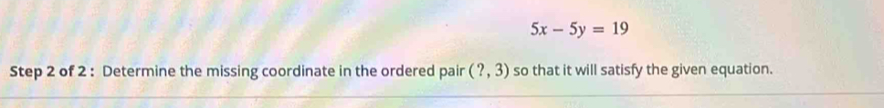 5x-5y=19
Step 2 of 2 : Determine the missing coordinate in the ordered pair (?,3) so that it will satisfy the given equation.