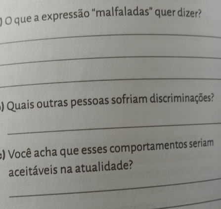 ) O que a expressão “malfaladas” quer dizer? 
_ 
_ 
_ 
() Quais outras pessoas sofriam discriminações? 
_ 
:) Você acha que esses comportamentos seriam 
_ 
aceitáveis na atualidade? 
_