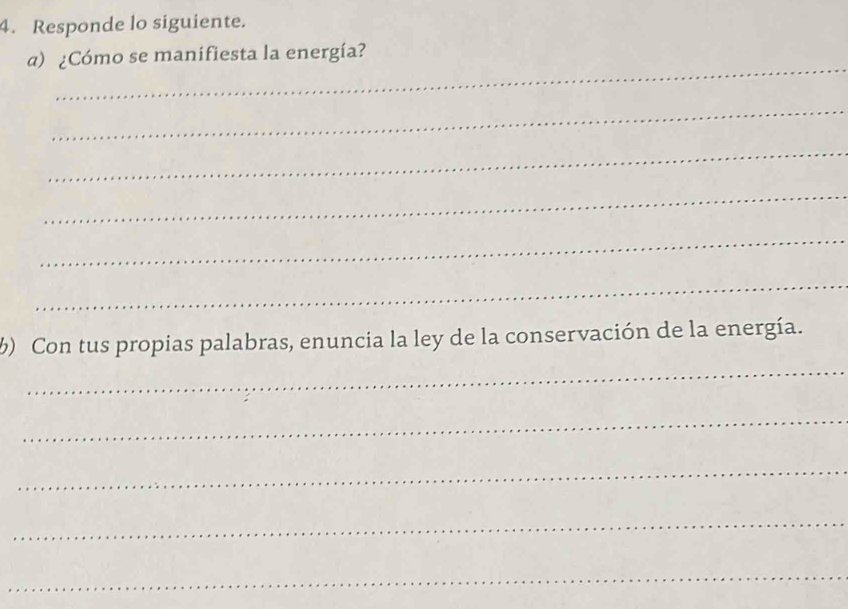 Responde lo siguiente. 
_ 
a) ¿Cómo se manifiesta la energía? 
_ 
_ 
_ 
_ 
_ 
_ 
) Con tus propias palabras, enuncia la ley de la conservación de la energía. 
_ 
_ 
_ 
_