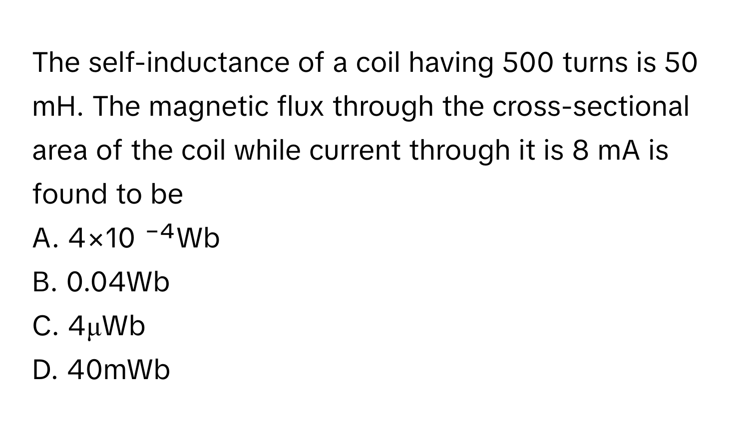 The self-inductance of a coil having 500 turns is 50 mH. The magnetic flux through the cross-sectional area of the coil while current through it is 8 mA is found to be

A. 4×10 ⁻⁴Wb
B. 0.04Wb
C. 4μWb
D. 40mWb