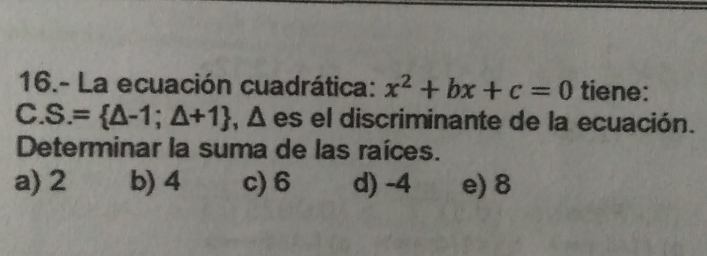 16.- La ecuación cuadrática: x^2+bx+c=0 tiene:
C. S.= △ -1;△ +1 , Δ es el discriminante de la ecuación.
Determinar la suma de las raíces.
a) 2 b) 4 c) 6 d) -4 e) 8