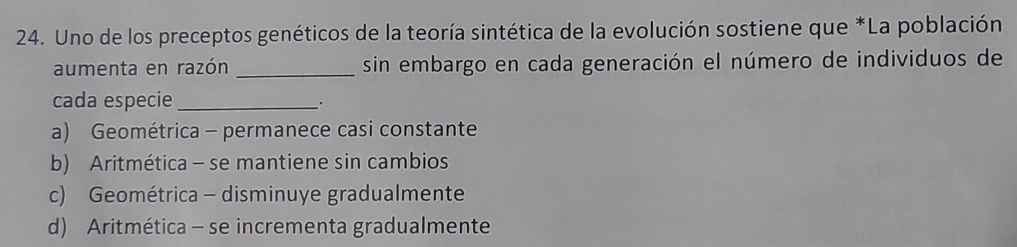 Uno de los preceptos genéticos de la teoría sintética de la evolución sostiene que *La población
aumenta en razón _sin embargo en cada generación el número de individuos de
cada especie_
a) Geométrica - permanece casi constante
b) Aritmética - se mantiene sin cambios
c) Geométrica - disminuye gradualmente
d) Aritmética - se incrementa gradualmente