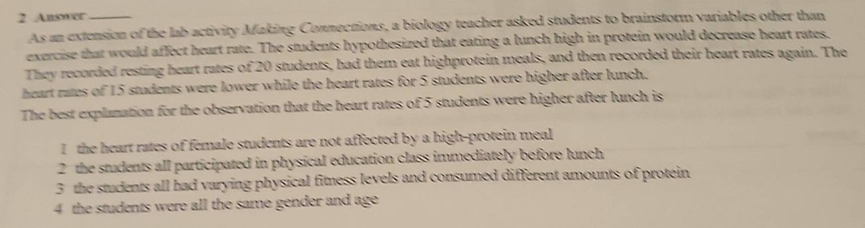 Answer_
As an extension of the lab activity Making Connections, a biology teacher asked students to brainstorm variables other than
exercise that would affect heart rate. The students hypothesized that eating a lunch high in protein would decrease heart rates,
They recorded resting heart rates of 20 students, had them eat highprotein meals, and then recorded their heart rates again. The
heart rates of 15 students were lower while the heart rates for 5 students were higher after lunch.
The best explanation for the observation that the heart rates of 5 students were higher after lunch is
I the heart rates of female students are not affected by a high-protein meal
2 the students all participated in physical education class immediately before lunch
3 the students all had varying physical fimess levels and consumed different amounts of protein
4 the students were all the same gender and age