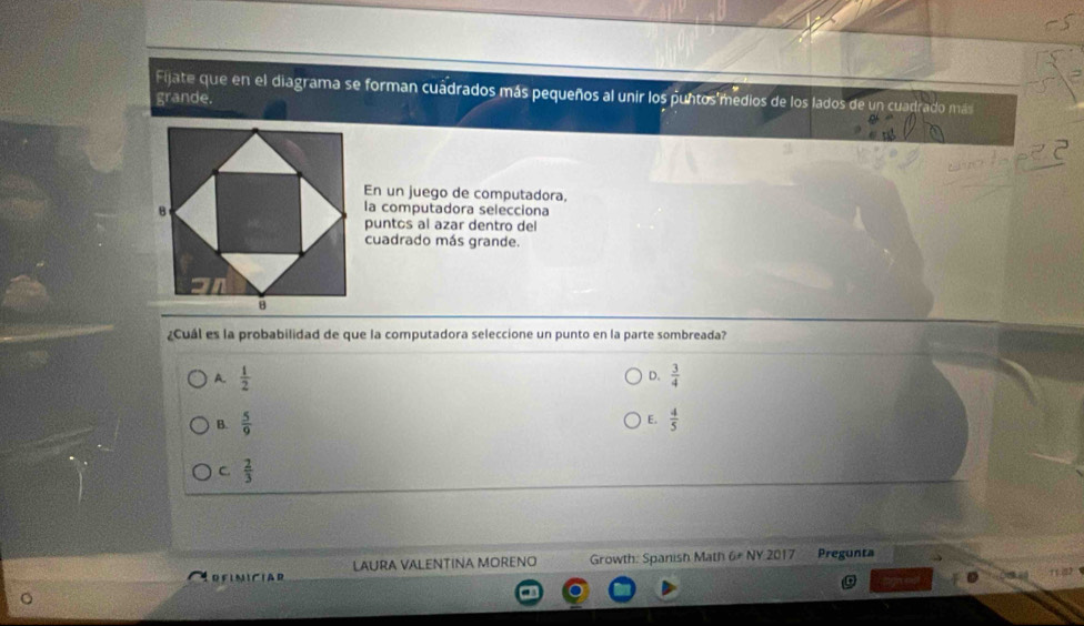 Fijate que en el diagrama se forman cuadrados más pequeños al unir los puntos'medios de los lados de un cuadrado más
grande.
En un juego de computadora,
la computadora selecciona
puntos al azar dentro del
cuadrado más grande.
¿Cuál es la probabilidad de que la computadora seleccione un punto en la parte sombreada?
A.  1/2  D.  3/4 
E.
B.  5/9   4/5 
C.  2/3 
LAURA VALENTINA MORENO Growth: Spanish Math 6# NY 2017 Pregunta