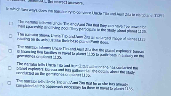 Select ALL the correct answers.
In which two ways does the narrator try to convince Uncle Tito and Aunt Zita to visit planet 1135?
The narrator informs Uncle Tito and Aunt Zita that they can have free power for
their spaceship and living pod if they participate in the study about planet 1135.
The narrator shows Uncle Tito and Aunt Zita an enlarged image of planet 1135
rotating on its axis just like their base planet Earth does.
The narrator informs Uncle Tito and Aunt Zita that the planet explorers' bureau
is financing five families to travel to planet 1135 to participate in a study on the
gemstones on planet 1135.
The narrator tells Uncle Tito and Aunt Zita that he or she has contacted the
planet explorers' bureau and has gathered all the details about the study
conducted on the gemstones on planet 1135.
The narrator tells Uncle Tito and Aunt Zita that he or she has already
completed all the paperwork necessary for them to travel to planet 1135.