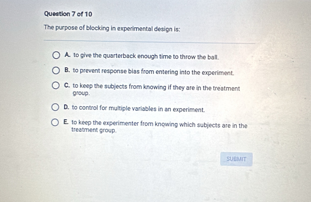 The purpose of blocking in experimental design is:
A. to give the quarterback enough time to throw the ball.
B. to prevent response bias from entering into the experiment.
C. to keep the subjects from knowing if they are in the treatment
group.
D. to control for multiple variables in an experiment.
E. to keep the experimenter from knowing which subjects are in the
treatment group.
SUBMIT