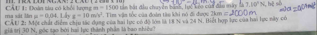 Rã LOI NGAN: 2 CãU ( 2 à 
CÂU 1: Đoàn tàu có khối lượng m=1500 tấn bắt đầu chuyển bánh, lực kéo của đầu máy là 7.10^5N , hệ Soverline hat O
ma sát lǎn mu =0,04. Lấy g=10m/s^2. Tìm vận tốc của đoàn tàu khi nó đi được 2kr n
CÂU 2: Một chất điểm chịu tác dụng của hai lực có độ lớn là 18 N và 24 N. Biết hợp lực của hai lực này có 
giá trị 30 N, góc tạo bởi hai lực thành phần là bao nhiêu?