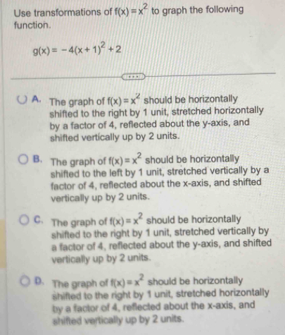 Use transformations of f(x)=x^2 to graph the following
function.
g(x)=-4(x+1)^2+2
A. The graph of f(x)=x^2 should be horizontally
shifted to the right by 1 unit, stretched horizontally
by a factor of 4, reflected about the y-axis, and
shifted vertically up by 2 units.
B. The graph of f(x)=x^2 should be horizontally
shifted to the left by 1 unit, stretched vertically by a
factor of 4, reflected about the x-axis, and shifted
vertically up by 2 units.
C. The graph of f(x)=x^2 should be horizontally
shifted to the right by 1 unit, stretched vertically by
a factor of 4, reflected about the y-axis, and shifted
vertically up by 2 units.
D.The graph of f(x)=x^2 should be horizontally
shifted to the right by 1 unit, stretched horizontally
by a factor of 4, reflected about the x-axis, and
shifted vertically up by 2 units.