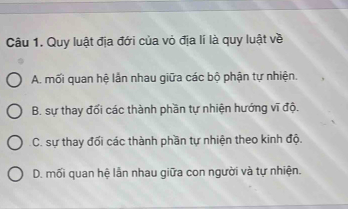 Quy luật địa đới của vỏ địa lí là quy luật về
A. mối quan hệ lẫn nhau giữa các bộ phận tự nhiện.
B. sự thay đối các thành phần tự nhiện hướng vĩ độ.
C. sự thay đổi các thành phần tự nhiện theo kinh độ.
D. mối quan hệ lẫn nhau giữa con người và tự nhiện.