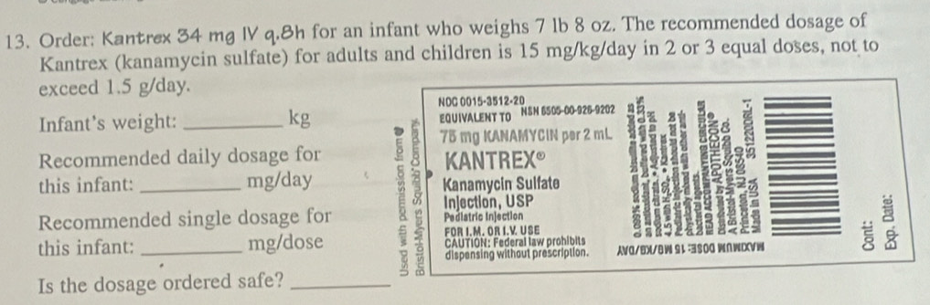 Order: Kantrex 34 mg IV q. 8h for an infant who weighs 7 lb 8 oz. The recommended dosage of 
Kantrex (kanamycin sulfate) for adults and children is 15 mg/kg/day in 2 or 3 equal doses, not to 
exceed 1.5 g/day. 
NOC 0015-3512-20
Infant's weight: kg EQUIVALENT TO NSN 6505-00-926-9202
75 mg KANAMYCIN per 2 mL
Recommended daily dosage for 
ξ 
KANTREX 
this infant: mg/day
Injection, USP 
Recommended single dosage for E 8 Kanamycin Sulfate 
Pediatric Injection 
FOR I.M. OR I.V USE 
this infant: _mg/dose CAUTION: Federal law prohibits 
ξ 
dispensing withaut prescription. AVO/BX/ -3800 wn 
Is the dosage ordered safe?_