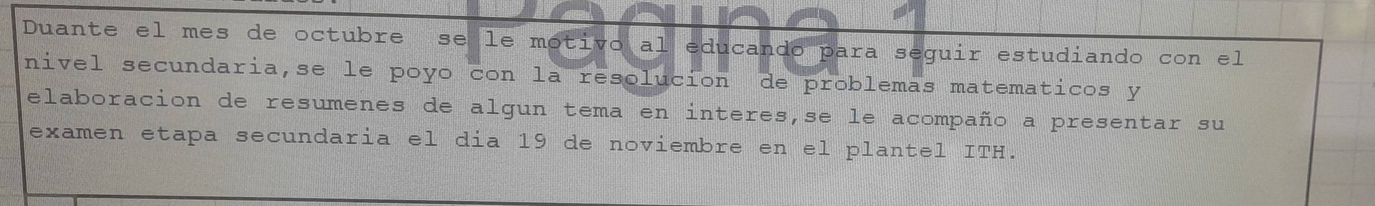 Duante el mes de octubre se le motivo al educando para seguir estudiando con el 
nivel secundaria,se le poyo con la resolucion de problemas matematicos y 
elaboracion de resumenes de algun tema en interes,se le acompaño a presentar su 
examen etapa secundaria el dia 19 de noviembre en el plantel ITH.