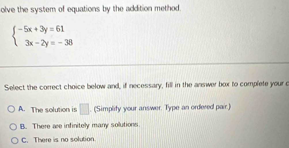 olve the system of equations by the addition method.
beginarrayl -5x+3y=61 3x-2y=-38endarray.
Select the correct choice below and, if necessary, fill in the answer box to complete your c
A. The solution is □ . (Simplify your answer. Type an ordered pair.)
B. There are infinitely many solutions.
C. There is no solution.