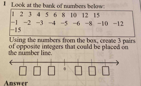 Look at the bank of numbers below:
1 2 3 4 5 6 18 10 12 15
-1 -2 -3 -4 -5 -6 -8 -10 -12
-15
Using the numbers from the box, create 3 pairs 
of opposite integers that could be placed on 
the number line. 
Answer