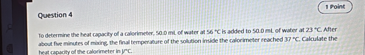 To determine the heat capacity of a calorimeter, 50.0 mL of water at 56°C is added to 50.0 mL of water at 23°C. After 
about five minutes of mixing, the final temperature of the solution inside the calorimeter reached 37°C. Calculate the 
heat capacity of the calorimeter in J/^circ C.