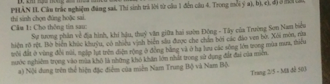 khi nạu hồng am mua 
PHÀN II. Câu trắc nghiệm đúng sai. Thí sinh trả lời từ câu 1 đến câu 4. Trong mỗi ý a), b), c), d) ở mỗi cau, 
thí sinh chọn đúng hoặc sai. 
Câu 1: Cho thông tin sau: 
Sự tương phản về địa hình, khí hậu, thuỷ văn giữa hai sườn Động - Tây của Trường Sơn Nam biểu 
hiện rõ rệt. Bờ biển khúc khuỳu, có nhiều vịnh biển sâu được che chắn bởi các đảo ven bờ. Xói mòn, rửa 
trồi đất ở vùng đồi núi, ngập lụt trên diện rộng ở đồng bằng và ở hạ lưu các sông lớn trong mùa mưa, thiếu 
nước nghiêm trọng vào mùa khô là những khó khăn lớn nhất trong sử dụng đất đai của miên. 
a) Nội dung trên thể hiện đặc điểm của miền Nam Trung Bộ và Nam Bộ. 
Trang 2/5 - Mã đề 503