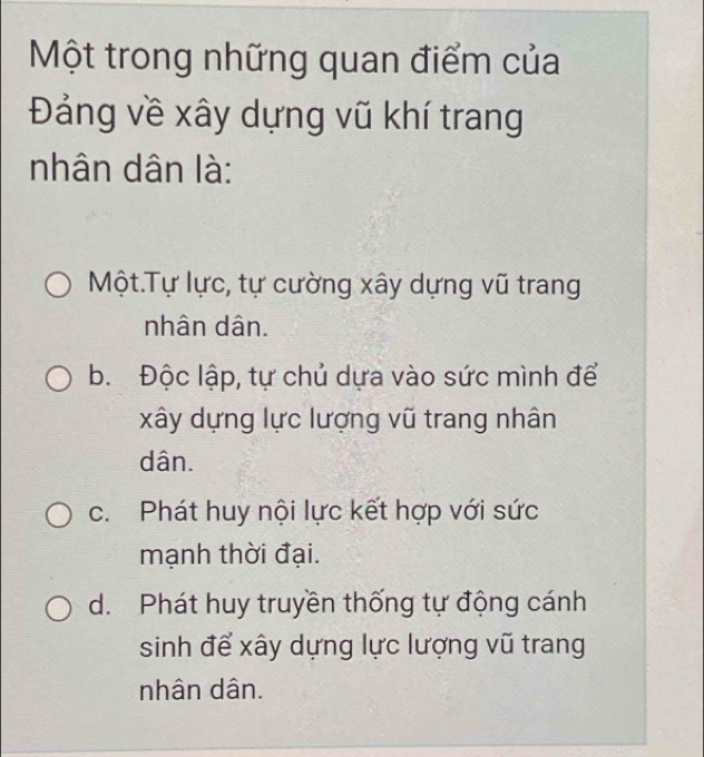 Một trong những quan điểm của
Đảng về xây dựng vũ khí trang
nhân dân là:
Một.Tự lực, tự cường xây dựng vũ trang
nhân dân.
b. Độc lập, tự chủ dựa vào sức mình để
xây dựng lực lượng vũ trang nhân
dân.
c. Phát huy nội lực kết hợp với sức
mạnh thời đại.
d. Phát huy truyền thống tự động cánh
sinh để xây dựng lực lượng vũ trang
nhân dân.