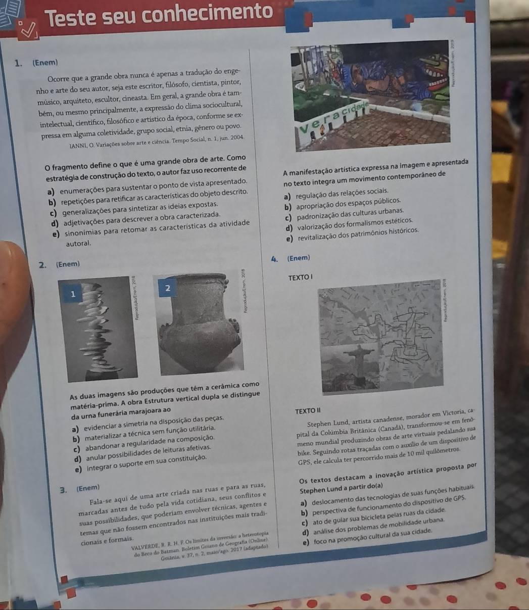 Teste seu conhecimento
1. (Enem)
Ocorre que a grande obra nunca é apenas a tradução do enge-
nho e arte do seu autor, seja este escritor, filósofo, cientista, pintor,
músico, arquiteto, escultor, cineasta. Em geral, a grande obra é tam-
bém, ou mesmo principalmente, a expressão do clima sociocultural,
intelectual, científico, filosófico e artístico da época, conforme se ex-
pressa em alguma coletividade, grupo social, etnia, gênero ou povo.
lANNI, O. Variações sobre arte e ciência. Tempo Social, n. 1, jun. 2004.
O fragmento define o que é uma grande obra de arte. Como
estratégia de construção do texto, o autor faz uso recorrente de
a) enumerações para sustentar o ponto de vista apresentado. A manifestação artística expressa na imagem e apresentada
no texto integra um movimento contemporáneo de
b) repetições para retificar as características do objeto descrito. a) regulação das relações sociais.
c)  generalizações para sintetizar as ideias expostas.
d) adjetivações para descrever a obra caracterizada. b) apropriação dos espaços públicos.
e) sinonímias para retomar as características da atividade c) padronização das culturas urbanas.
d) valorização dos formalismos estéticos.
e) revitalização dos patrimônios históricos.
autoral.
2. (Enem)
4. (Enem)
TEXT
2
As duas imagens são produções que têm a cerâmica como
matéria-prima. A obra Estrutura vertical dupla se distingue
da urna funerária marajoara ao
TEXTO II
a) evidenciar a simetria na disposição das peças.
c) abandonar a regularidade na composição. Stephen Lund, artista canadense, morador em Victoria, ca-
b) materializar a técnica sem função utilitária.
d) anular possibilidades de leituras afetivas. pital da Colúmbia Britânica (Canadá), transformou-se em fenô-
bike. Seguindo rotas traçadas com o auxílio de um dispositivo de
e) integrar o suporte em sua constituição. meno mundial produzindo obras de arte virtuais pedalando sua
GPS, ele calcula ter percorrido mais de 10 mil quilômetros
Fala-se aqui de uma arte criada nas ruas e para as ruas, Os textos destacam a inovação artística proposta por
3. (Enem)
marcadas antes de tudo pela vída cotidiana, seus conflitos e Stephen Lund a partir do(a)
suas possibilidades, que poderiam envolver técnicas, agentes e a) deslocamento das tecnologias de suas funções habituais.
temas que não fossem encontrados nas instituições mais tradi- b) perspectiva de funcionamento do dispositivo de GPS.
cionais e formais. c) ato de gular sua bicicleta pelas ruas da cidade
VALVERDE, R. R. H. F. Os límites da inversãn: a heterotopla d) análise dos problemas de mobilidade urbana.
do Beco do Batman. Boletim Guiano de Geografa (Online) e) foco na promoção cultural da sua cidade.
Gmânia, v. 37, n. 2, maio/ago. 2017 (adaptado)