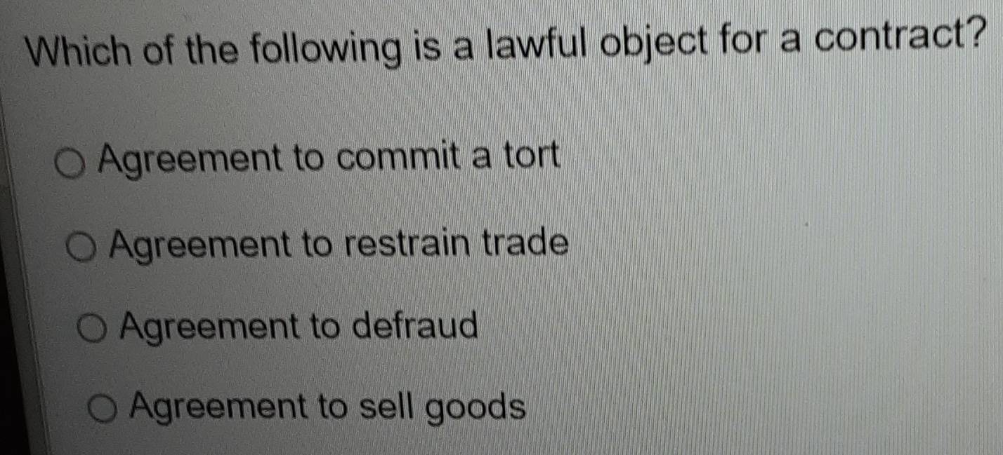 Which of the following is a lawful object for a contract?
Agreement to commit a tort
Agreement to restrain trade
Agreement to defraud
Agreement to sell goods