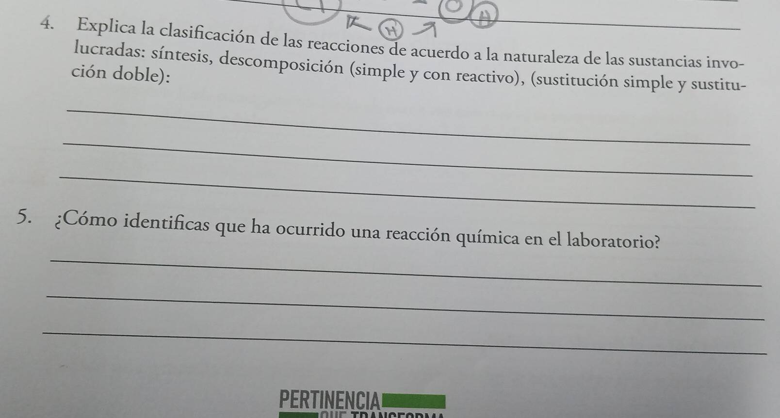 Explica la clasificación de las reacciones de acuerdo a la naturaleza de las sustancias invo- 
lucradas: síntesis, descomposición (simple y con reactivo), (sustitución simple y sustitu- 
ción doble): 
_ 
_ 
_ 
_ 
5. ¿Cómo identificas que ha ocurrido una reacción química en el laboratorio? 
_ 
_ 
PERTINENCIA