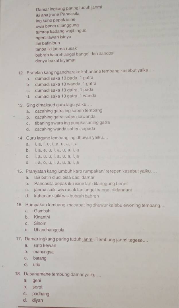 Damar ingkang paring tuduh janmi
iki ana jrone Pancasila
ing kono pepak isine
uwis bener ditanggung
tumrap kadang wajib ngudi
ngerti lawan isinya
lair batinipun
tanpa iki janma rusak
bubrah babreh angel banget den dandosi
donya bakal kiyamat
12. Pratelan kang ngandharake kahanane tembang kasebut yaiku…
a. dumadi saka 10 pada, 1 gatra
b. dumadi saka 10 wanda, 1 gatra
c. dumadi saka 10 gatra, 1 pada
d. dumadi saka 10 gatra, 1 wanda
13. Sing dimaksud guru lagu yaiku…
a. cacahing gatra ing saben tembang
b. cacahing gatra saben sawanda
c. tibaning swara ing pungkasaning gatra
d. cacahing wanda saben sapada
14. Guru lagune tembang ing dhuwur yaiku....
a. i, a, i, u, i, a, u, a, i, a
b. i, a, e, u, i, a, u, a, i, a
c. i, a, u, u, i, a, u, a, i, a
d. i, a, o, u, i, a, u, a, i, a
15. Pranyatan kang jumbuh karo rumpakan/ rerepen kasebut yaiku…
a. lair batin diudi bisa dadi damar
b. Pancasila pepak iku isine lan ditanggung bener
c. janma saiki wis rusak lan angel banget didandani
d. kahanan saiki wis bubrah babreh
16. Rumpakan tembang macapat ing dhuwur kalebu ewoning tembang....
a. Gambuh
b. Kinanthi
c. Sinom
d. Dhandhanggula
17. Damar ingkang paring tuduh janmi. Tembung janmi tegese....
a. sato kewan
b. manungsa
c. barang
d. urip
18. Dasanamane tembung damar yaiku…
a. geni
b. sorot
c. padhang
d. diyan