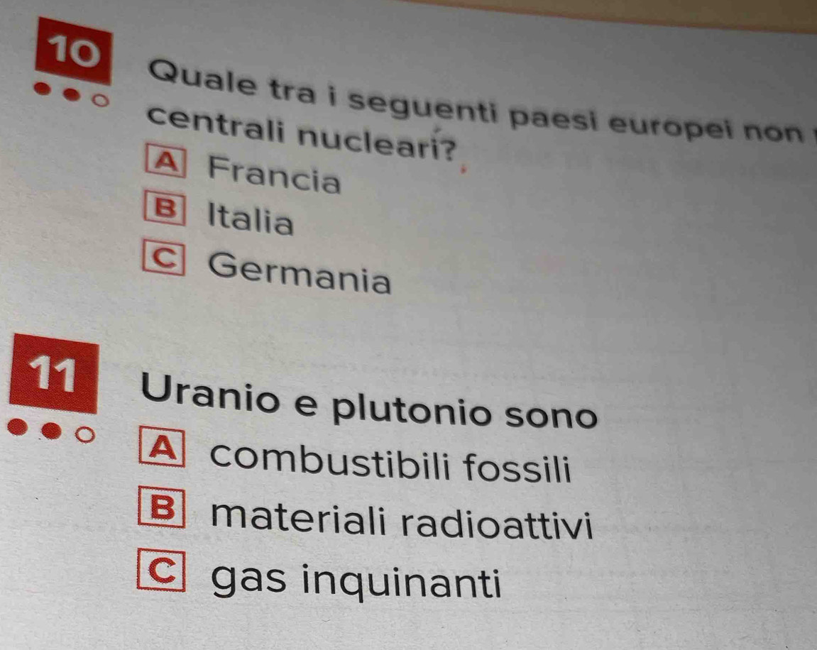 Quale tra i seguenti paesi europei non
centrali nucleari?
A Francia
B Italia
c Germania
11 Uranio e plutonio sono
A combustibili fossili
B materiali radioattivi
c gas inquinanti