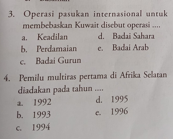 Operasi pasukan internasional untuk
membebaskan Kuwait disebut operasi ....
a. Keadilan d. Badai Sahara
b. Perdamaian e. Badai Arab
c. Badai Gurun
4. Pemilu multiras pertama di Afrika Selatan
diadakan pada tahun ....
a. 1992 d. 1995
b. 1993 e. 1996
c. 1994