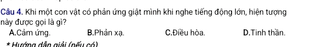 Khi một con vật có phản ứng giật mình khi nghe tiếng động lớn, hiện tượng
này được gọi là gì?
A.Cảm ứng. B.Phản xạ. C. Điều hòa. D.Tinh thần.
* Hướng dẫn giải (nếu có)