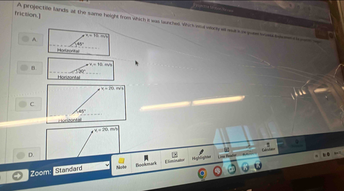 Projectile Motion Renm
friction.]
A projectile lands at the same height from which it was launched. Which initial velocity will result in the greatest hotzontal dopicmen d b mon
v_1=10,m/s
A.
45°
Horizonital
B.
v_1=10.m/s
30°
Horizontal
C.
v_1=20.m/s
Calculator
D.
Zoom: Standard Note Bookmark Eliminator Highlighter Line Reader
Reference