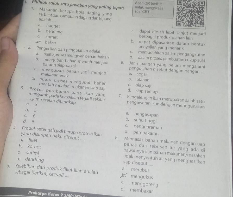 Scan QR berikut
. Pilihlah salah satu jawaban yang paling tepat! untuk mengakses
1. Makanan berupa bola daging yang
soal CBT!
terbuat dari campuran daging dan tepung
adalah ....
a. nugget
b. dendeng
a. dapat diolah lebih lanjut menjadi
berbagai produk olahan lain
c. kornet b. dapat dipasarkan dalam bentuk
d. bakso
penyajian yang menarik
2. Pengertian dari pengolahan adalah .... c. memudahkan dalam pengangkutan
a. suatu proses mengolah bahan-bahan d. dalam proses pembuatan cukup sulit
b. mengubah bahan mentah menjadi 6. Jenis pangan yang belum mengalami
barang siap pakai pengolahan disebut dengan pangan ....
c. mengubah bahan jadi menjadi a. segar
makanan enak b. olahan
d suatu proses mengubah bahan c. siap saji
mentah menjadi makanan siap saji d. siap santap
3. Proses perubahan pada ikan yang 7. Pengalengan ikan merupakan salah satu
mengarah pada kerusakan terjadi sekitar pengawetan ikan dengan menggunakan
... jam setelah ditangkap. ….
a. 3
b. 5 a. pengasapan
C. 6
b. suhu tinggi
d. 8 c. penggaraman
d. pembakaran
4. Produk setengah jadi berupa protein ikan 8. Memasak bahan makanan dengan uap
yang disimpan beku disebut ....
a. fillet
b. kornet
panas dari rebusan air yang ada di
c. surimi
bawahnya dan bahan makanan/masakan
tidak menyentuh air yang menghasilkan
d. dendeng
uap disebut ....
a. merebus
5. Kelebihan dari produk fillet ikan adalah b. mengukus
sebagai berikut, kecuali .... c. menggoreng
d. membakar
Prakarya Kelas    M