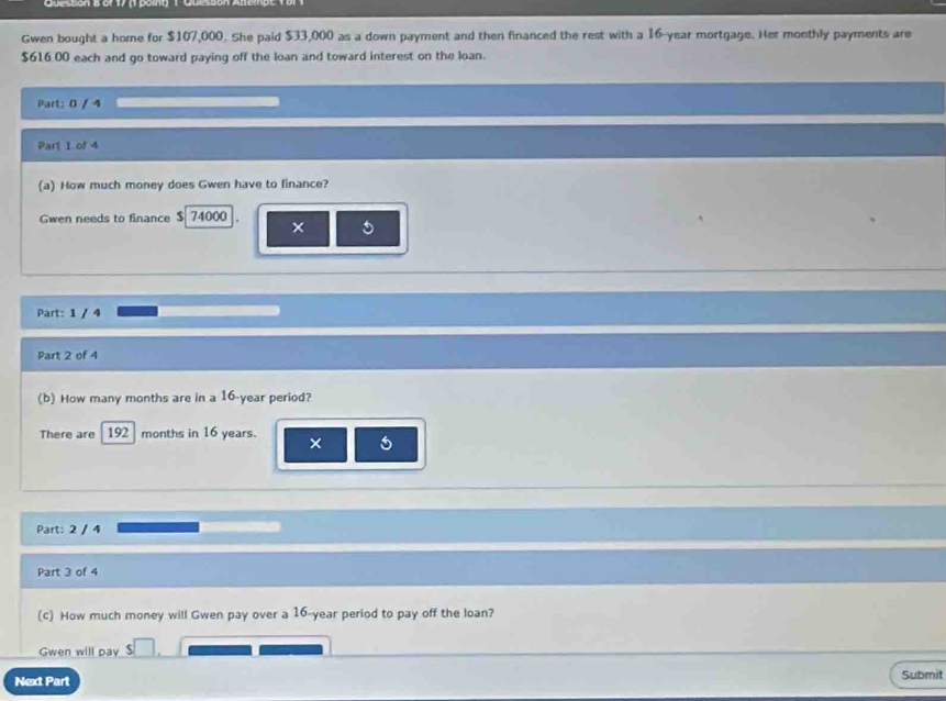 Gwen bought a home for $107,000. She paid $33,000 as a down payment and then financed the rest with a 16-year mortgage. Her monthly payments are
$616,00 each and go toward paying off the loan and toward interest on the loan. 
Part: 0 / 4 
Part 1 of 4 
(a) How much money does Gwen have to finance? 
Gwen needs to finance $ 74000
× 
Part: 1 / 4 
Part 2 of 4 
(b) How many months are in a 16-year period? 
There are 192 months in 16 years. × 5
Part: 2 / 4 
Part 3 of 4 
(c) How much money will Gwen pay over a 16-year period to pay off the loan? 
Gwen will pay □ 
Next Part Submit