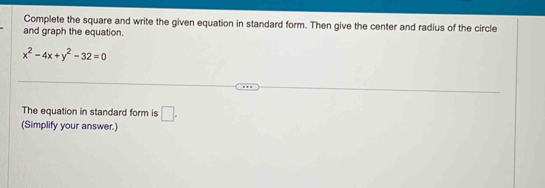 Complete the square and write the given equation in standard form. Then give the center and radius of the circle 
and graph the equation.
x^2-4x+y^2-32=0
The equation in standard form is □ . 
(Simplify your answer.)