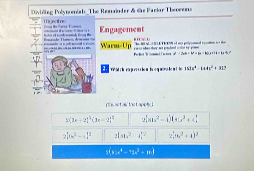 Dividing Polynomials_The Remainder & the Factor Theorems
Objective:
Using the Factor Theorem. Engagement
detormna if a linrar divisor i 
factor of a pelynomial; Using the
Remainder Theorem, determne the RECALL
The REAL SOLUTIONS of any polynsnial equation are the
remander in a polynomial division Warm-Up xerox when they are graphed in the ay-plane
la, apg d é, sola apo d é tgc ese a l, 1opa,
MPL L I
Perfacs Trinomial Factors a^4+2ab+b^2=(a+b)(a+b)=(a+b)^2
2 Which expression is equivalent to 162x^4-144x^2+32 ?
(Select all that apply.)
2(3x+2)^2(3x-2)^2 2(81x^2-4)(81x^2+4)
2(9x^2-4)^2 2(81x^2+4)^2 2(9x^2+4)^2
2(81x^4-72x^2+10)