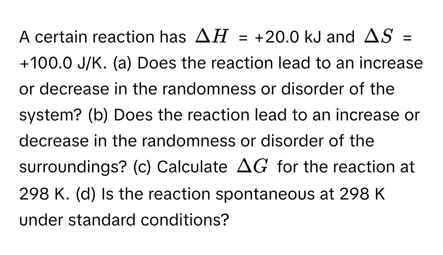 A certain reaction has $Delta H$ = +20.0 kJ and $Delta S$ = +100.0 J/K. (a) Does the reaction lead to an increase or decrease in the randomness or disorder of the system? (b) Does the reaction lead to an increase or decrease in the randomness or disorder of the surroundings? (c) Calculate $Delta G$ for the reaction at 298 K. (d) Is the reaction spontaneous at 298 K under standard conditions?