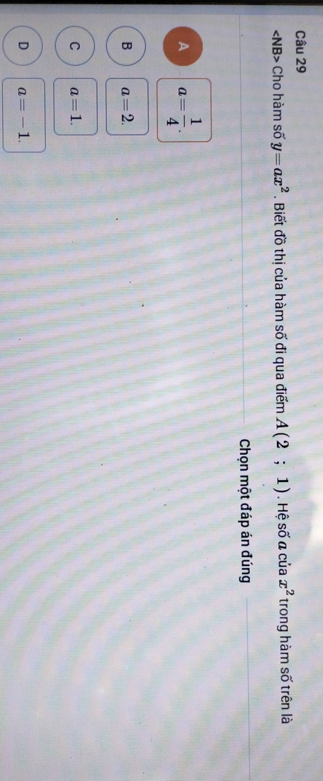 angle NB> Cho hàm số y=ax^2. Biết đồ thị của hàm số đi qua điểm A(2;1). Hệ số a của x^2 trong hàm số trên là
Chọn một đáp án đúng
A a= 1/4 .
B a=2.
C a=1.
D a=-1.