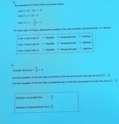 The equations of three lines are given below.
Line 1: 2x-4y=-8
Line 2: y=2x-5
Line 3: y=- 1/2 x-1
For each pair of lines, determine whether they are parallel, perpendicular, or neither.
Line 1 and Line 2: Parallel Perpendicular Neither
Line 1 and Line 3: Parallel Perpendicular Neither
Line 2 and Line 3: Parallel Perpendicular Neither
4)
Consider the line y= 8/5 x-4. 
Find the equation of the line that is parallel to this line and passes through the point (5,2). 
Find the equation of the line that is perpendicular to this line and passes through the point (5,2). 
Equation of parallel line:
Equation of perpendicular line: □