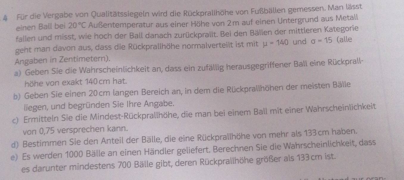 Für die Vergabe von Qualitätssiegeln wird die Rückprallhöhe von Fußbällen gemessen. Man lässt 
einen Ball bei 20°C Außentemperatur aus einer Höhe von 2m auf einen Untergrund aus Metall 
fallen und misst, wie hoch der Ball danach zurückprallt. Bei den Bällen der mittleren Kategorie 
geht man davon aus, dass die Rückprallhöhe normalverteilt ist mit mu =140 und sigma =15 (alle 
Angaben in Zentimetern). 
a) Geben Sie die Wahrscheinlichkeit an, dass ein zufällig herausgegriffener Ball eine Rückprall- 
höhe von exakt 140 cm hat. 
b) Geben Sie einen 20cm langen Bereich an, in dem die Rückprallhöhen der meisten Bälle 
liegen, und begründen Sie Ihre Angabe. 
c) Ermitteln Sie die Mindest-Rückprallhöhe, die man bei einem Ball mit einer Wahrscheinlichkeit 
von 0,75 versprechen kann. 
d) Bestimmen Sie den Anteil der Bälle, die eine Rückprallhöhe von mehr als 133cm haben. 
e) Es werden 1000 Bälle an einen Händler geliefert. Berechnen Sie die Wahrscheinlichkeit, dass 
es darunter mindestens 700 Bälle gibt, deren Rückprallhöhe größer als 133 cm ist.