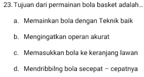 Tujuan dari permainan bola basket adalah...
a. Memainkan bola dengan Teknik baik
b. Mengingatkan operan akurat
c. Memasukkan bola ke keranjang Iawan
d. Mendribbilng bola secepat - cepatnya