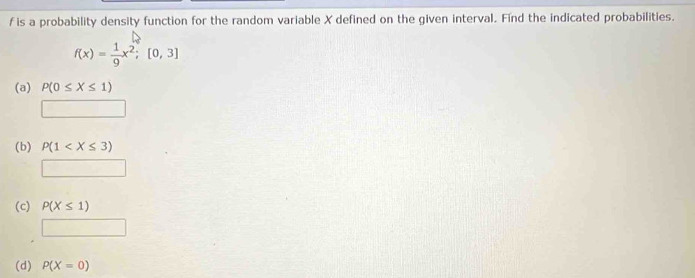 f is a probability density function for the random variable X defined on the given interval. Find the indicated probabilities.
f(x)= 1/9 x^2;[0,3]
(a) P(0≤ X≤ 1)
□
(b) P(1
□
(c) P(X≤ 1)
□
(d) P(X=0)